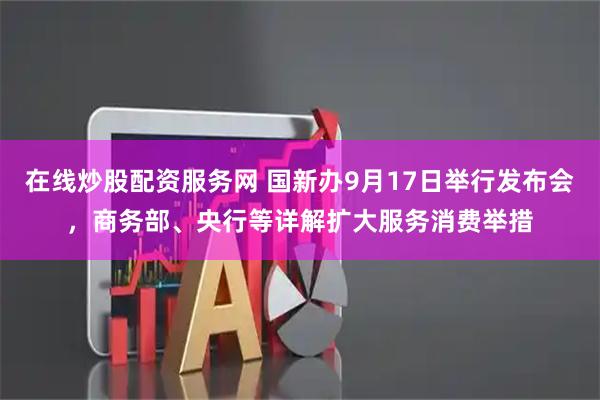 在线炒股配资服务网 国新办9月17日举行发布会，商务部、央行等详解扩大服务消费举措