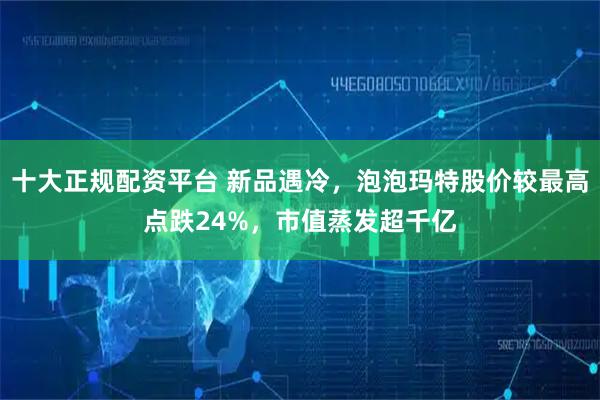 十大正规配资平台 新品遇冷，泡泡玛特股价较最高点跌24%，市值蒸发超千亿