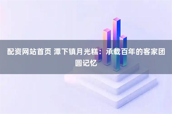 配资网站首页 潭下镇月光糕：承载百年的客家团圆记忆