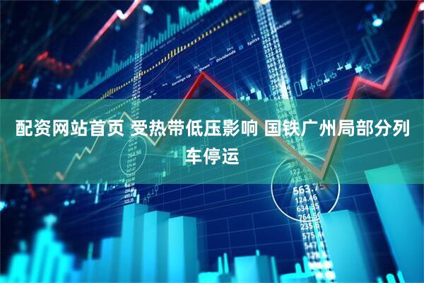 配资网站首页 受热带低压影响 国铁广州局部分列车停运