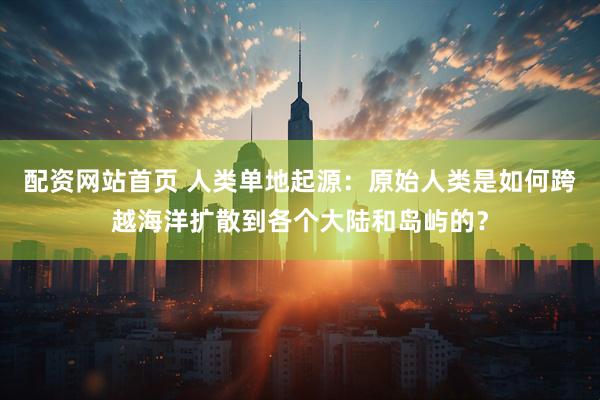 配资网站首页 人类单地起源：原始人类是如何跨越海洋扩散到各个大陆和岛屿的？