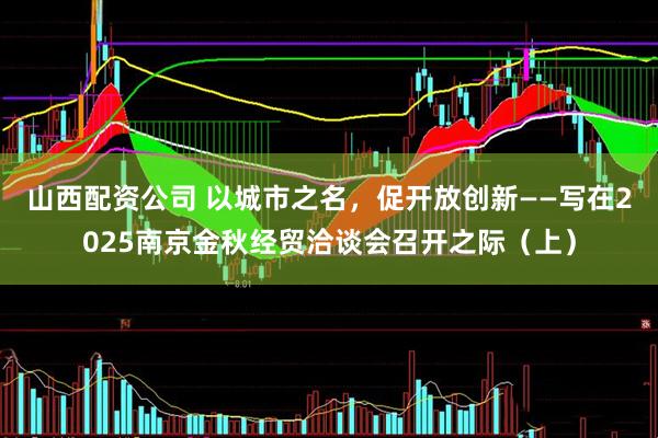 山西配资公司 以城市之名，促开放创新——写在2025南京金秋经贸洽谈会召开之际（上）