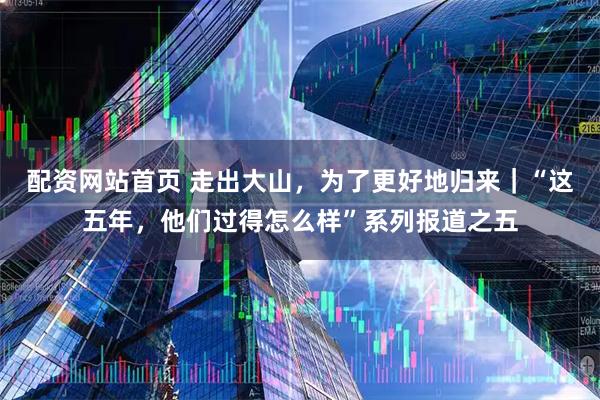 配资网站首页 走出大山，为了更好地归来｜“这五年，他们过得怎么样”系列报道之五