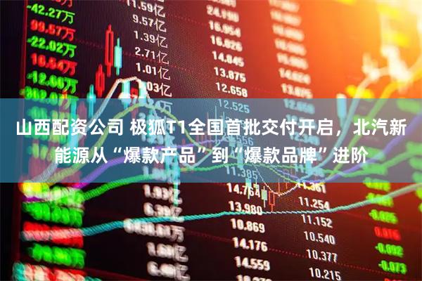 山西配资公司 极狐T1全国首批交付开启，北汽新能源从“爆款产品”到“爆款品牌”进阶
