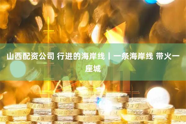 山西配资公司 行进的海岸线丨一条海岸线 带火一座城
