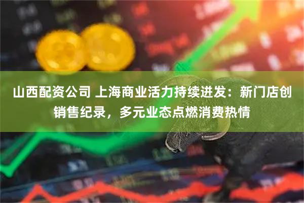 山西配资公司 上海商业活力持续迸发：新门店创销售纪录，多元业态点燃消费热情