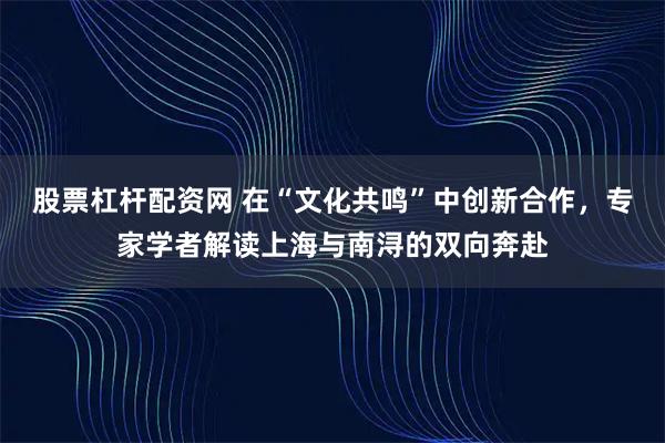 股票杠杆配资网 在“文化共鸣”中创新合作，专家学者解读上海与南浔的双向奔赴