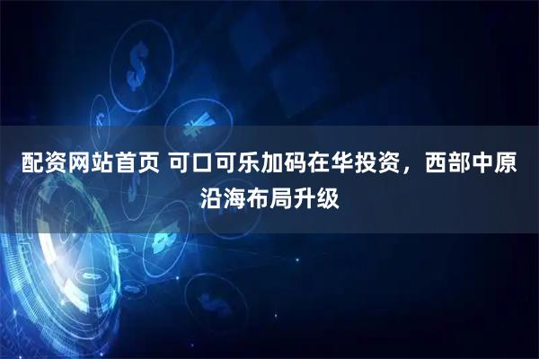 配资网站首页 可口可乐加码在华投资，西部中原沿海布局升级