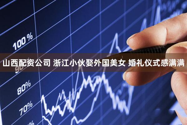 山西配资公司 浙江小伙娶外国美女 婚礼仪式感满满