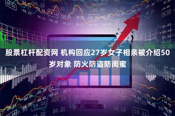 股票杠杆配资网 机构回应27岁女子相亲被介绍50岁对象 防火防盗防闺蜜