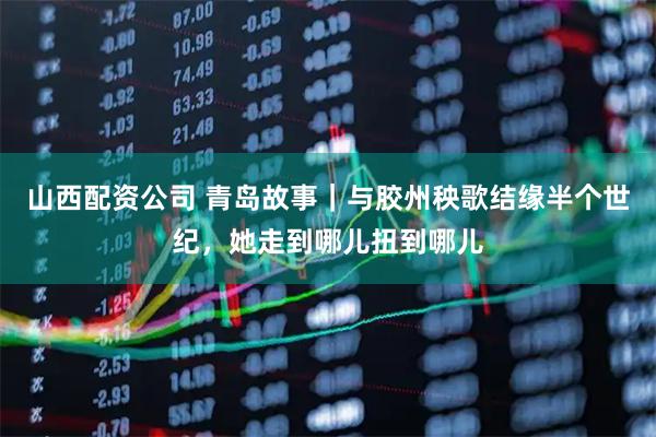 山西配资公司 青岛故事｜与胶州秧歌结缘半个世纪，她走到哪儿扭到哪儿