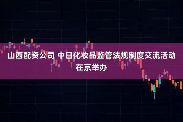 山西配资公司 中日化妆品监管法规制度交流活动在京举办