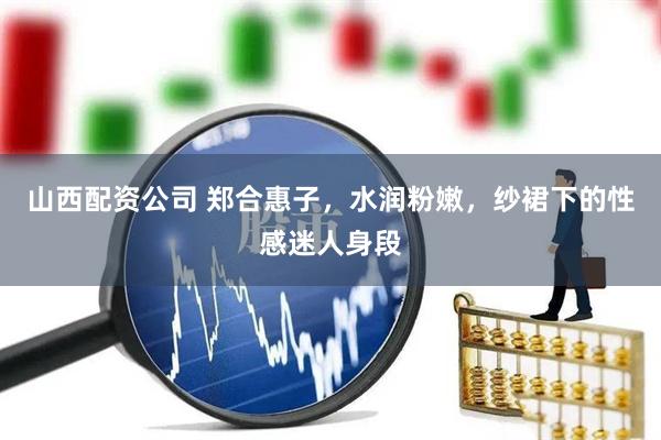 山西配资公司 郑合惠子，水润粉嫩，纱裙下的性感迷人身段