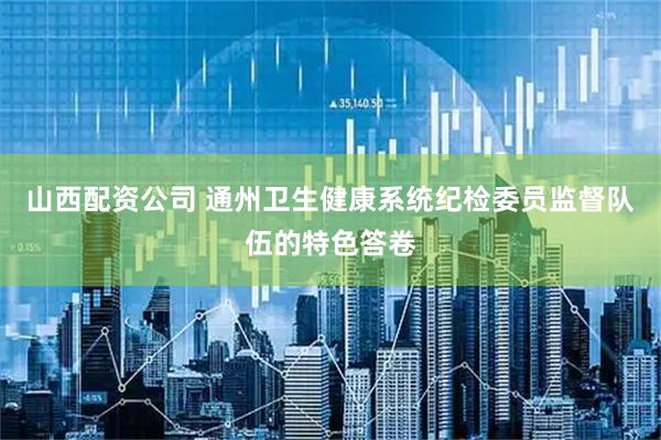 山西配资公司 通州卫生健康系统纪检委员监督队伍的特色答卷