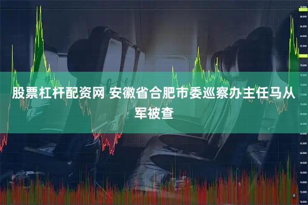 股票杠杆配资网 安徽省合肥市委巡察办主任马从军被查