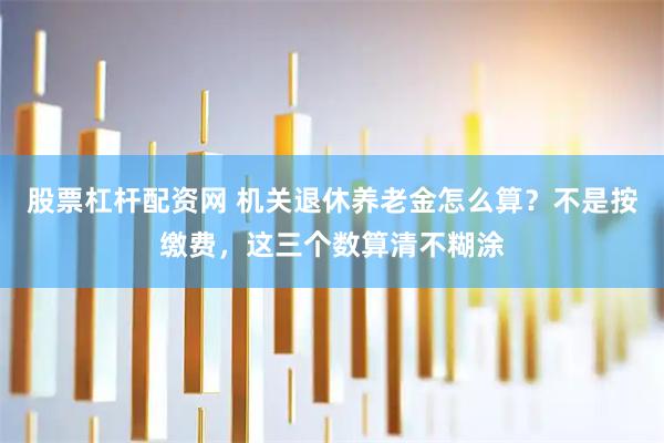 股票杠杆配资网 机关退休养老金怎么算？不是按缴费，这三个数算清不糊涂