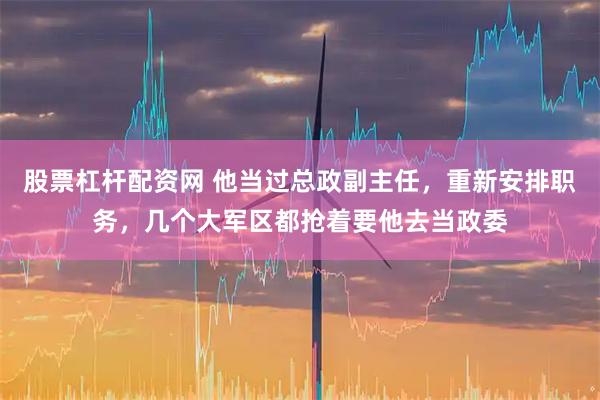 股票杠杆配资网 他当过总政副主任，重新安排职务，几个大军区都抢着要他去当政委