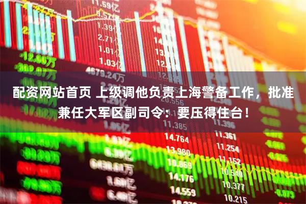 配资网站首页 上级调他负责上海警备工作，批准兼任大军区副司令：要压得住台！
