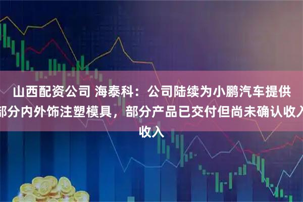 山西配资公司 海泰科：公司陆续为小鹏汽车提供部分内外饰注塑模具，部分产品已交付但尚未确认收入
