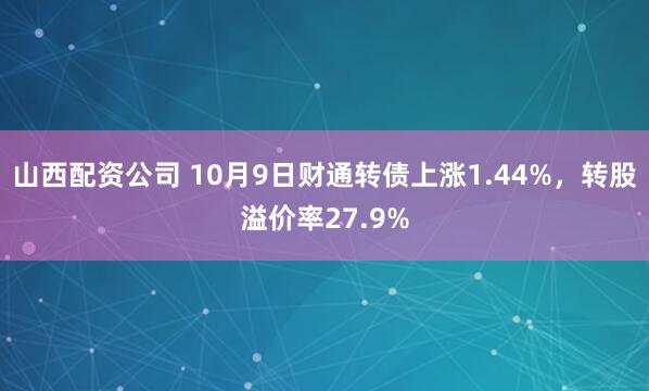 山西配资公司 10月9日财通转债上涨1.44%，转股溢价率27.9%