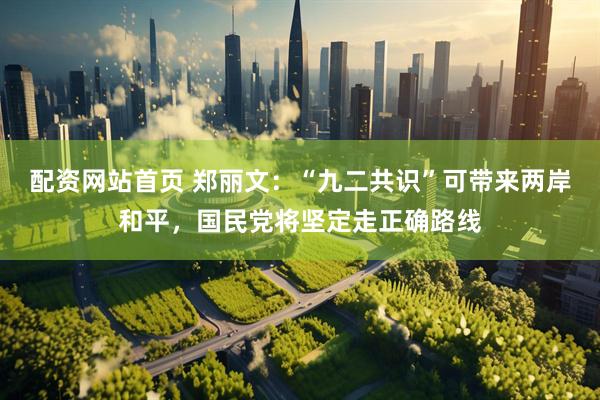 配资网站首页 郑丽文：“九二共识”可带来两岸和平，国民党将坚定走正确路线