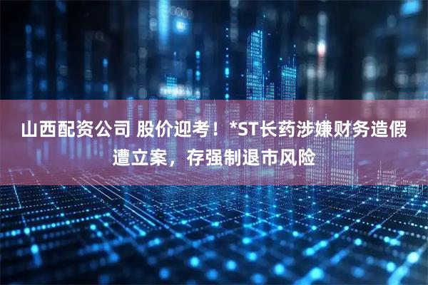 山西配资公司 股价迎考！*ST长药涉嫌财务造假遭立案，存强制退市风险
