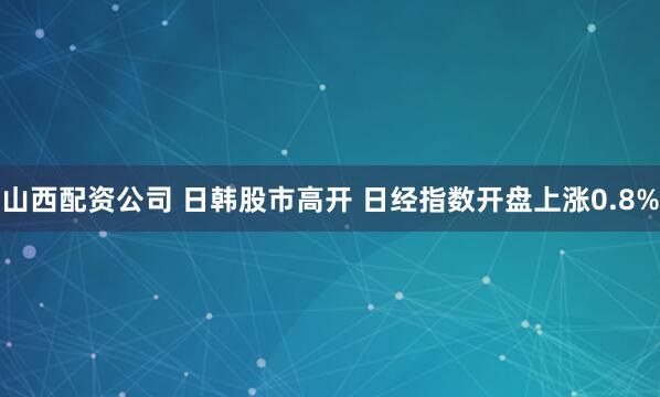 山西配资公司 日韩股市高开 日经指数开盘上涨0.8%