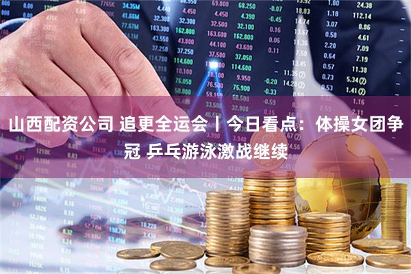山西配资公司 追更全运会丨今日看点：体操女团争冠 乒乓游泳激战继续