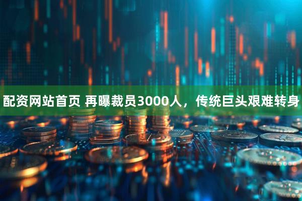 配资网站首页 再曝裁员3000人，传统巨头艰难转身