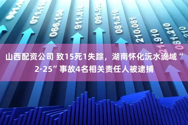 山西配资公司 致15死1失踪，湖南怀化沅水流域“2·25”事故4名相关责任人被逮捕
