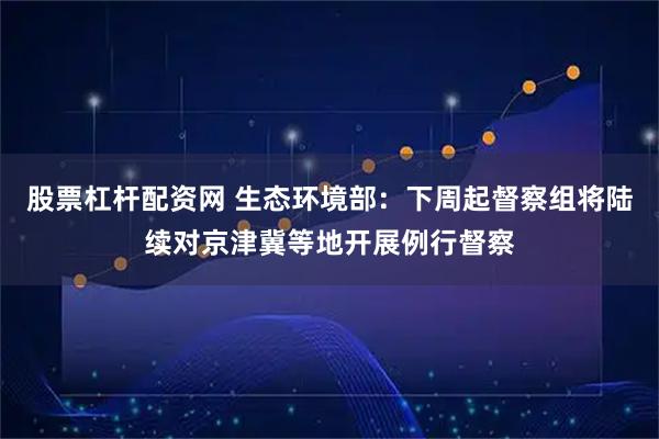 股票杠杆配资网 生态环境部：下周起督察组将陆续对京津冀等地开展例行督察