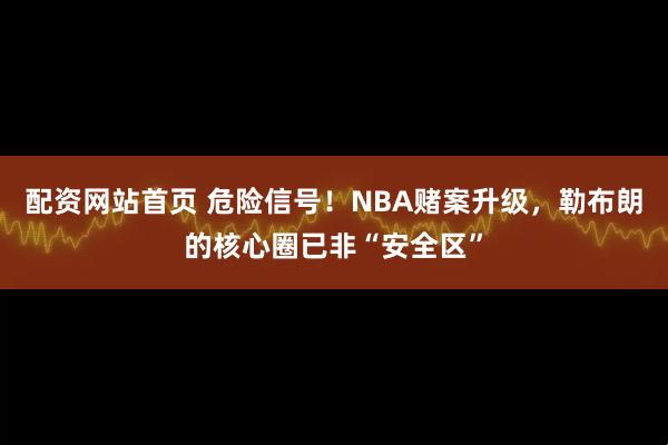 配资网站首页 危险信号！NBA赌案升级，勒布朗的核心圈已非“安全区”