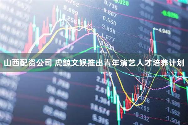 山西配资公司 虎鲸文娱推出青年演艺人才培养计划