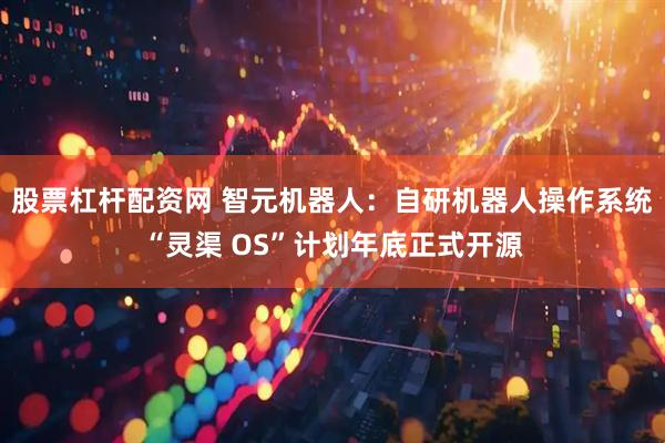 股票杠杆配资网 智元机器人：自研机器人操作系统“灵渠 OS”计划年底正式开源