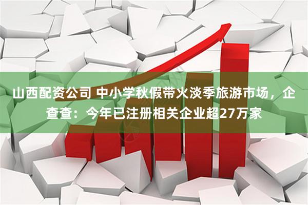 山西配资公司 中小学秋假带火淡季旅游市场，企查查：今年已注册相关企业超27万家