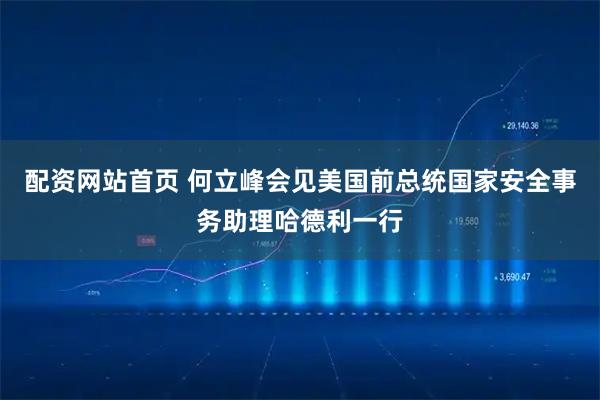 配资网站首页 何立峰会见美国前总统国家安全事务助理哈德利一行