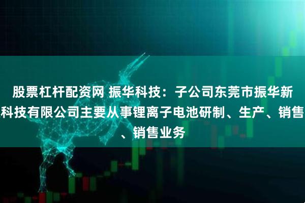股票杠杆配资网 振华科技：子公司东莞市振华新能源科技有限公司主要从事锂离子电池研制、生产、销售业务