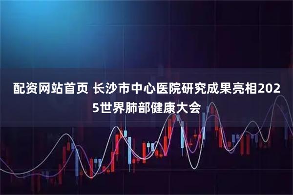 配资网站首页 长沙市中心医院研究成果亮相2025世界肺部健康大会