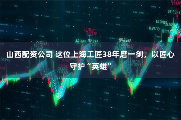 山西配资公司 这位上海工匠38年磨一剑，以匠心守护“英雄”