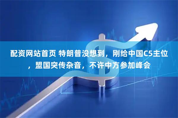 配资网站首页 特朗普没想到，刚给中国C5主位，盟国突传杂音，不许中方参加峰会