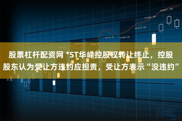 股票杠杆配资网 *ST华嵘控股权转让终止，控股股东认为受让方违约应担责，受让方表示“没违约”