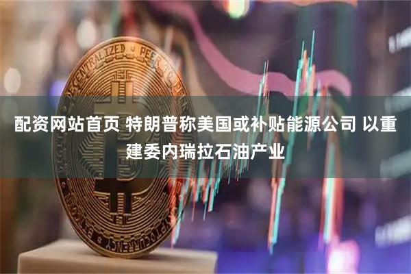 配资网站首页 特朗普称美国或补贴能源公司 以重建委内瑞拉石油产业