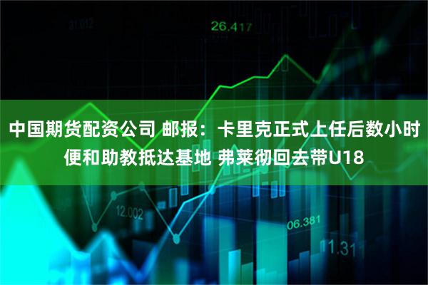 中国期货配资公司 邮报：卡里克正式上任后数小时便和助教抵达基地 弗莱彻回去带U18