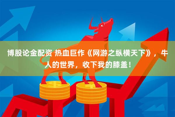 博股论金配资 热血巨作《网游之纵横天下》，牛人的世界，收下我的膝盖！