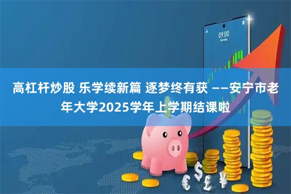高杠杆炒股 乐学续新篇 逐梦终有获 ——安宁市老年大学2025学年上学期结课啦