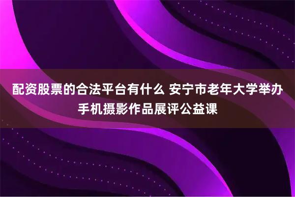 配资股票的合法平台有什么 安宁市老年大学举办手机摄影作品展评公益课
