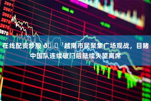 在线配资炒股 📹越南市民聚集广场观战，目睹中国队连续破门后陆续失望离席