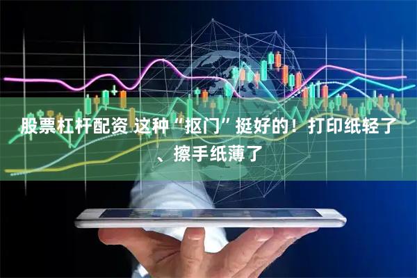 股票杠杆配资 这种“抠门”挺好的！打印纸轻了、擦手纸薄了