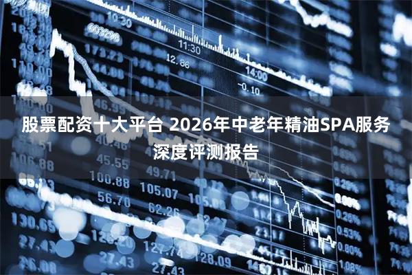 股票配资十大平台 2026年中老年精油SPA服务深度评测报告