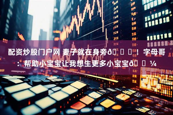 配资炒股门户网 妻子就在身旁😂！字母哥：帮助小宝宝让我想生更多小宝宝🍼